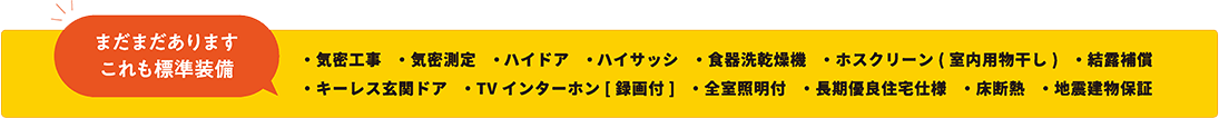 まだまだあります これも標準装備 ・気密工事 ・気密測定 ・ハイドア ・ハイサッシ ・食器洗乾燥機 ・ホスクリーン（室内用物干し） ・キーレス玄関ドア ・TVインターホン[録画付] ・全室照明付 ・長期優良住宅仕様・結露補償　・床断熱　・地震建物保証