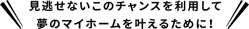 見逃せないこのチャンスを利用して夢のマイホームを叶えるために！