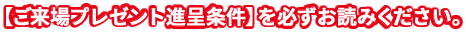 【ご来場プレゼント進呈条件】を必ずお読みください。