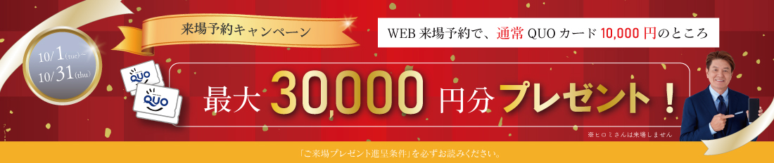 最大30,000円分QUOカードプレゼント来場予約プレゼントキャンペーン※詳しくは「ご来場プレゼント進呈条件」をご確認ください。