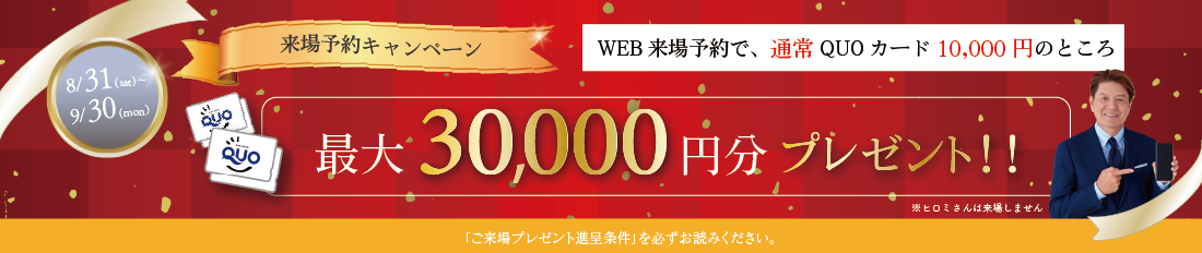 最大10,000円分QUOカードプレゼント来場予約プレゼントキャンペーン※詳しくは「ご来場プレゼント進呈条件」をご確認ください。