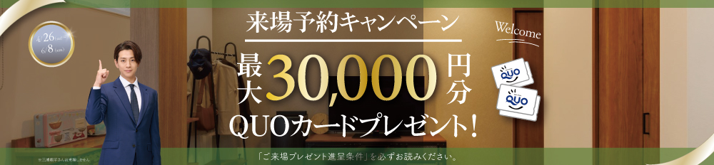 最大30,000円分QUOカードプレゼント来場予約プレゼントキャンペーン※詳しくは「ご来場プレゼント進呈条件」をご確認ください。