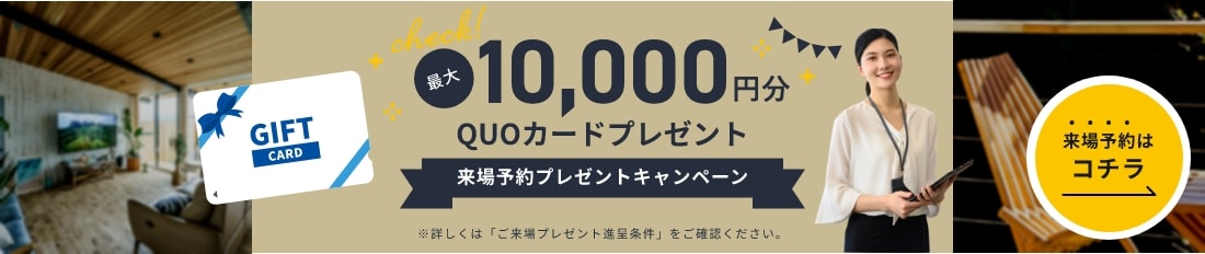 最大10,000円分QUOカードプレゼント来場予約プレゼントキャンペーン※詳しくは「ご来場プレゼント進呈条件」をご確認ください。