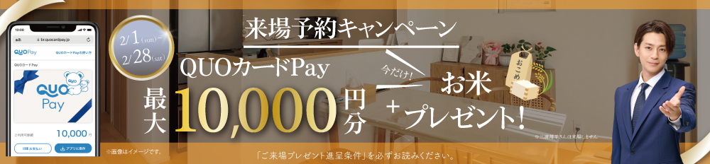 【WEB予約限定で最大10,000円分のQUOカードPay＋お米2キロプレゼント】 キャンペーン※詳しくは「ご来場プレゼント進呈条件」をご確認ください。